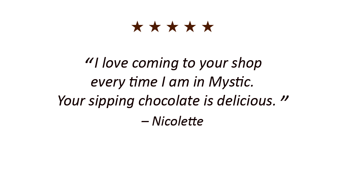 I love coming to your shop every time I am in Mystic. Your sipping chocolate is delicious. – Nicolette